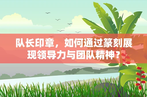 队长印章，如何通过篆刻展现领导力与团队精神？