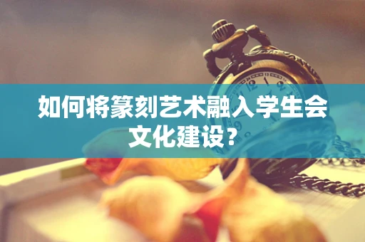 如何将篆刻艺术融入学生会文化建设？