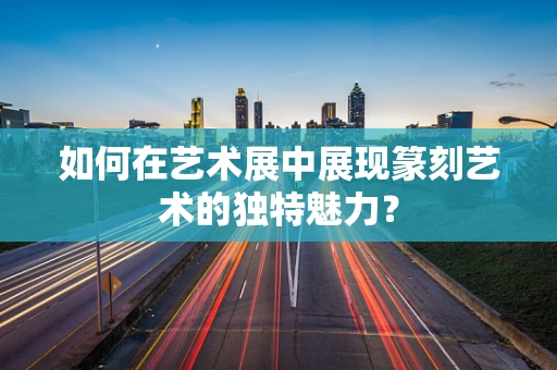 如何在艺术展中展现篆刻艺术的独特魅力？
