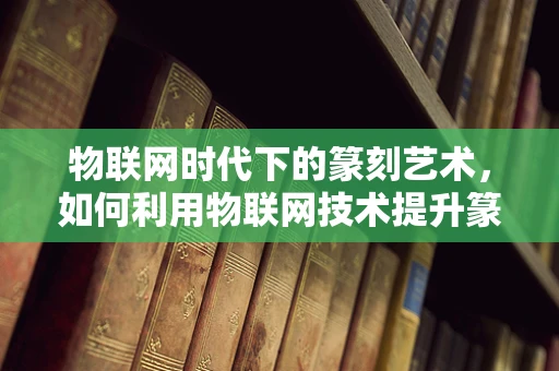 物联网时代下的篆刻艺术，如何利用物联网技术提升篆刻创作与鉴赏的体验？