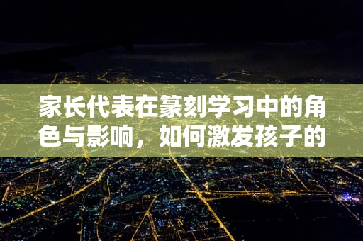 家长代表在篆刻学习中的角色与影响，如何激发孩子的创造力与文化认同？