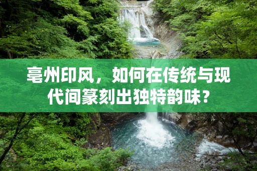 亳州印风，如何在传统与现代间篆刻出独特韵味？