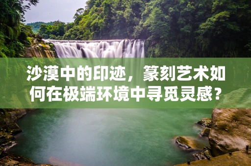 沙漠中的印迹，篆刻艺术如何在极端环境中寻觅灵感？