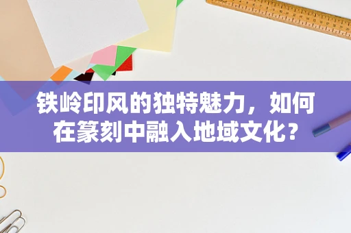 铁岭印风的独特魅力，如何在篆刻中融入地域文化？