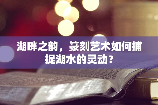湖畔之韵，篆刻艺术如何捕捉湖水的灵动？