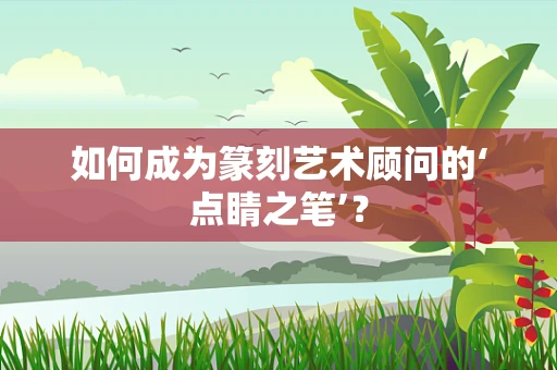 如何成为篆刻艺术顾问的‘点睛之笔’？