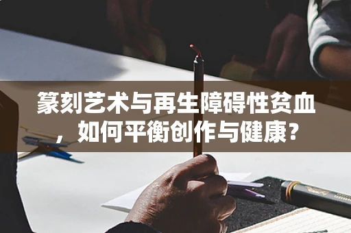 篆刻艺术与再生障碍性贫血，如何平衡创作与健康？