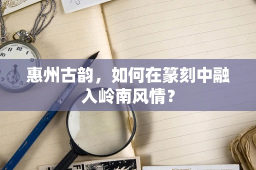 惠州古韵，如何在篆刻中融入岭南风情？