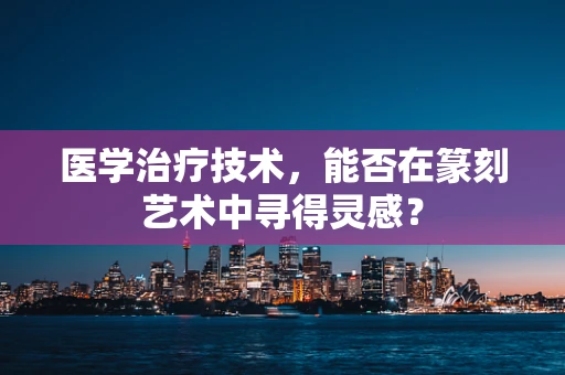医学治疗技术，能否在篆刻艺术中寻得灵感？