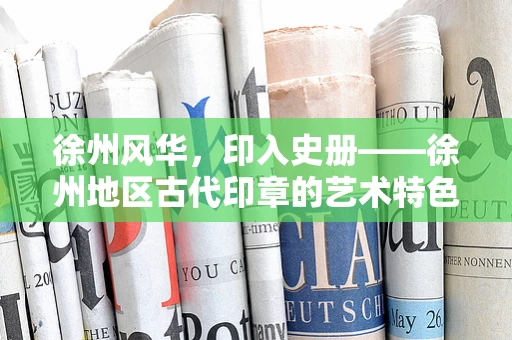 徐州风华，印入史册——徐州地区古代印章的艺术特色与历史价值