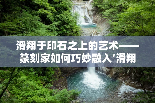滑翔于印石之上的艺术——篆刻家如何巧妙融入‘滑翔机’元素？