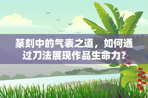 篆刻中的气表之道，如何通过刀法展现作品生命力？