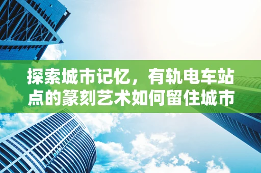 探索城市记忆，有轨电车站点的篆刻艺术如何留住城市韵味？