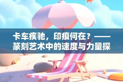 卡车疾驰，印痕何在？——篆刻艺术中的速度与力量探索