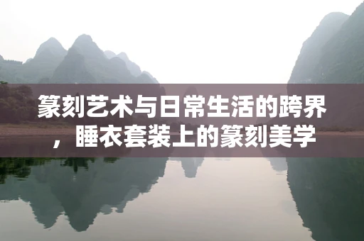 篆刻艺术与日常生活的跨界，睡衣套装上的篆刻美学
