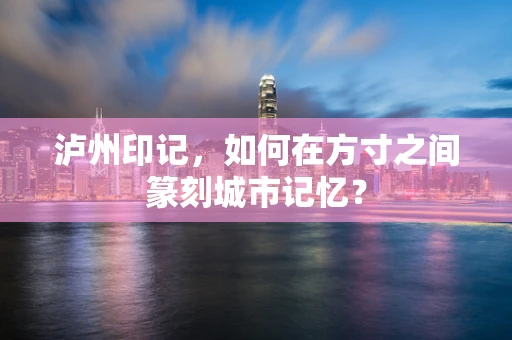 泸州印记，如何在方寸之间篆刻城市记忆？