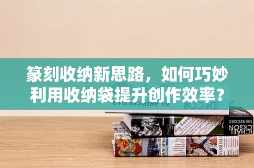 篆刻收纳新思路，如何巧妙利用收纳袋提升创作效率？