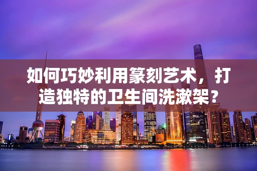 如何巧妙利用篆刻艺术，打造独特的卫生间洗漱架？