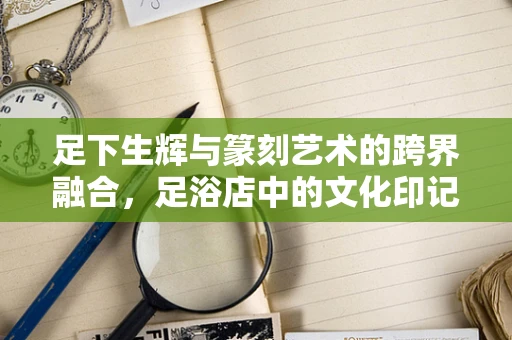 足下生辉与篆刻艺术的跨界融合，足浴店中的文化印记