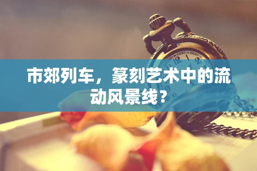 市郊列车，篆刻艺术中的流动风景线？
