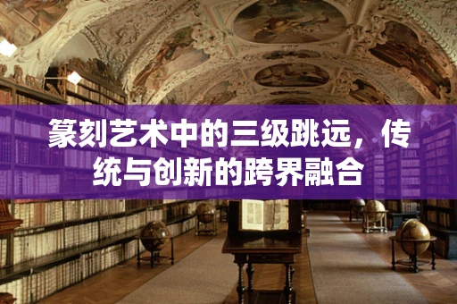 篆刻艺术中的三级跳远，传统与创新的跨界融合