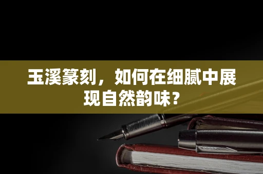 玉溪篆刻，如何在细腻中展现自然韵味？