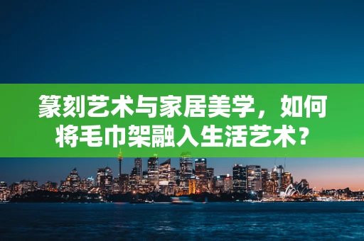 篆刻艺术与家居美学，如何将毛巾架融入生活艺术？