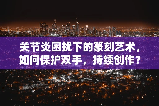 关节炎困扰下的篆刻艺术，如何保护双手，持续创作？