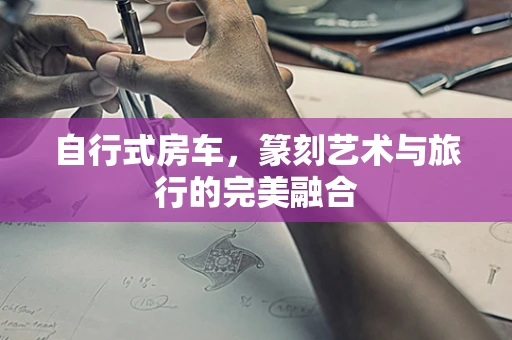 自行式房车，篆刻艺术与旅行的完美融合