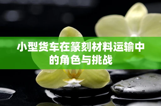小型货车在篆刻材料运输中的角色与挑战