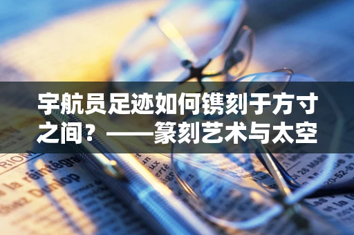 宇航员足迹如何镌刻于方寸之间？——篆刻艺术与太空探索的跨界融合