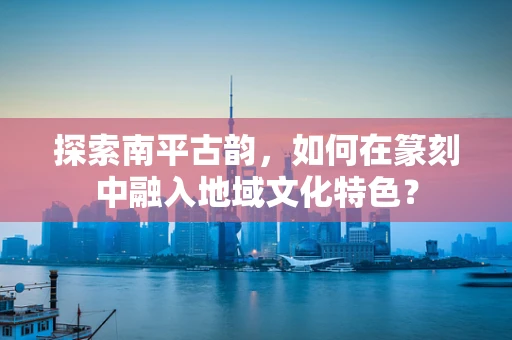 探索南平古韵，如何在篆刻中融入地域文化特色？