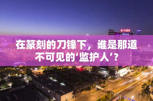 在篆刻的刀锋下，谁是那道不可见的‘监护人’？