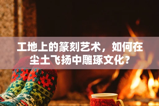 工地上的篆刻艺术，如何在尘土飞扬中雕琢文化？