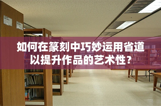 如何在篆刻中巧妙运用省道以提升作品的艺术性？