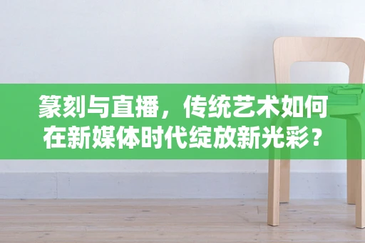 篆刻与直播，传统艺术如何在新媒体时代绽放新光彩？