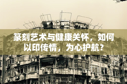 篆刻艺术与健康关怀，如何以印传情，为心护航？