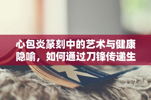 心包炎篆刻中的艺术与健康隐喻，如何通过刀锋传递生命的坚韧？