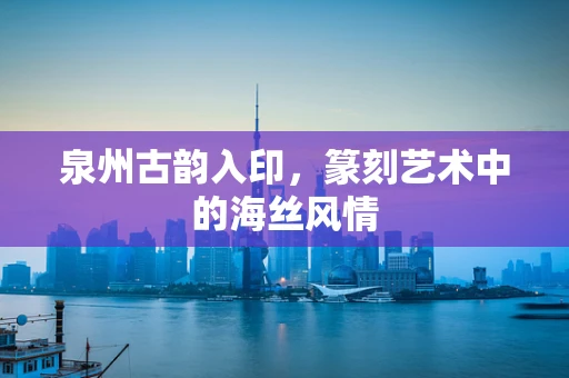 泉州古韵入印，篆刻艺术中的海丝风情