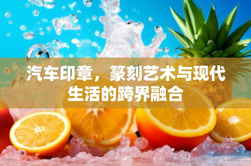 汽车印章，篆刻艺术与现代生活的跨界融合