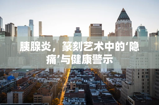 胰腺炎，篆刻艺术中的‘隐痛’与健康警示