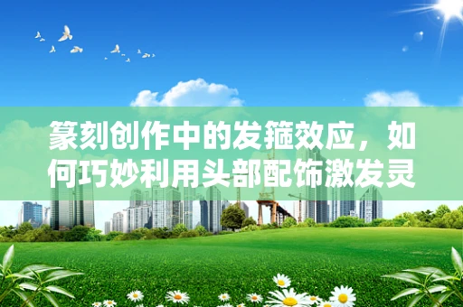 篆刻创作中的发箍效应，如何巧妙利用头部配饰激发灵感？