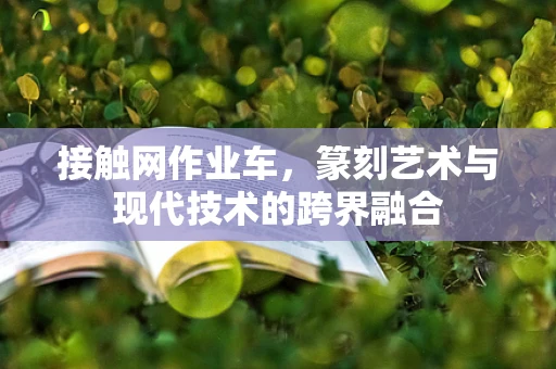接触网作业车，篆刻艺术与现代技术的跨界融合