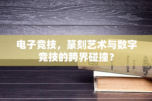 电子竞技，篆刻艺术与数字竞技的跨界碰撞？