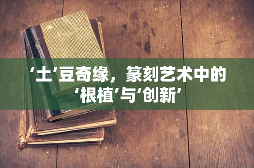 ‘土’豆奇缘，篆刻艺术中的‘根植’与‘创新’