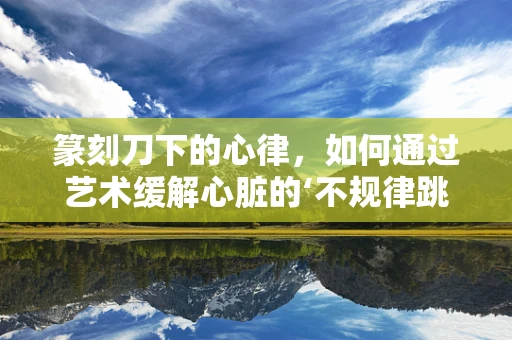篆刻刀下的心律，如何通过艺术缓解心脏的‘不规律跳动’？