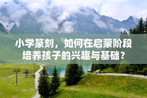 小学篆刻，如何在启蒙阶段培养孩子的兴趣与基础？