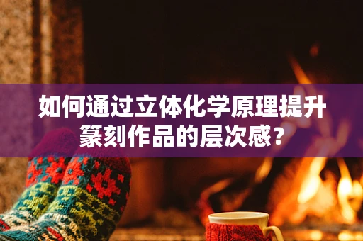 如何通过立体化学原理提升篆刻作品的层次感？