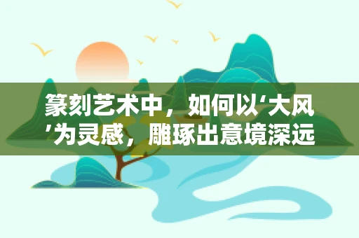 篆刻艺术中，如何以‘大风’为灵感，雕琢出意境深远的作品？