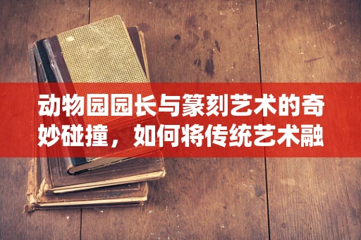 动物园园长与篆刻艺术的奇妙碰撞，如何将传统艺术融入现代动物园设计？